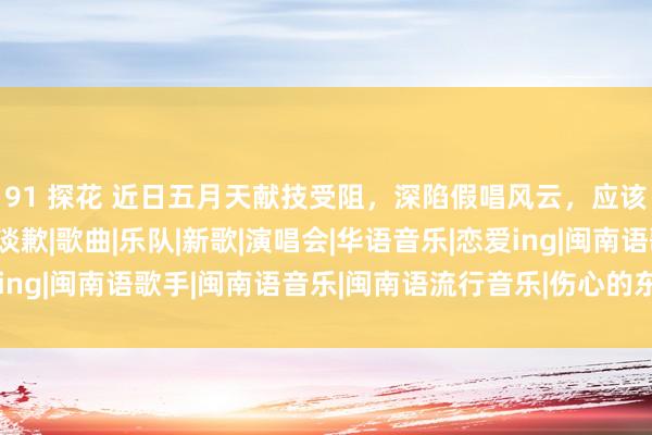 91 探花 近日五月天献技受阻，深陷假唱风云，应该承认诞妄并向不雅众谈歉|歌曲|乐队|新歌|演唱会|华语音乐|恋爱ing|闽南语歌手|闽南语音乐|闽南语流行音乐|伤心的东谈主别听慢歌