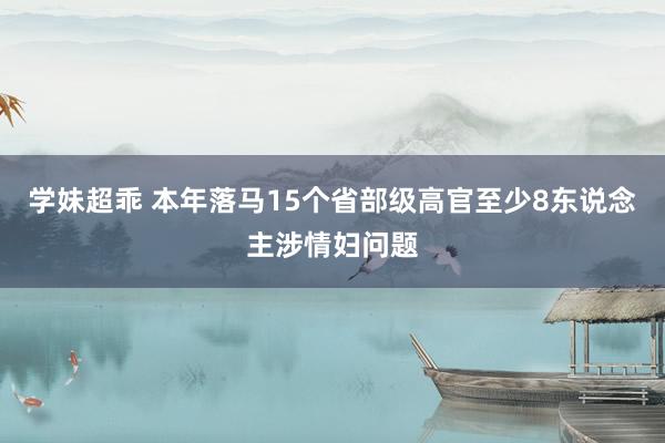 学妹超乖 本年落马15个省部级高官至少8东说念主涉情妇问题