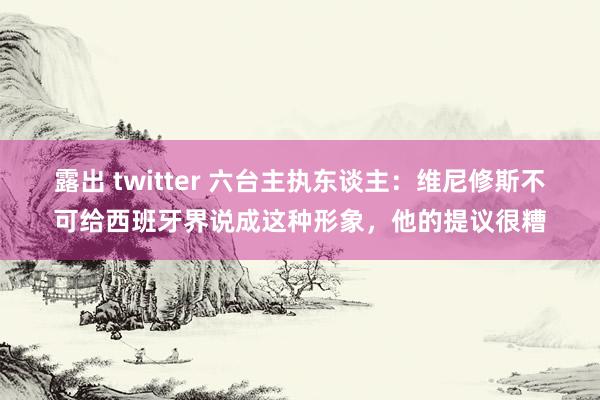 露出 twitter 六台主执东谈主：维尼修斯不可给西班牙界说成这种形象，他的提议很糟