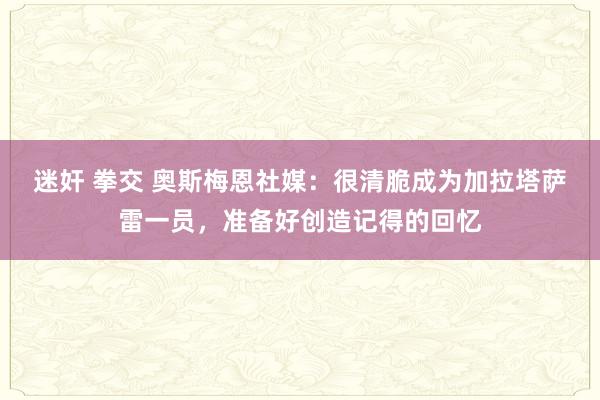 迷奸 拳交 奥斯梅恩社媒：很清脆成为加拉塔萨雷一员，准备好创造记得的回忆