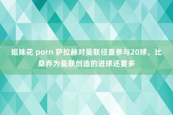 姐妹花 porn 萨拉赫对曼联径直参与20球，比桑乔为曼联创造的进球还要多