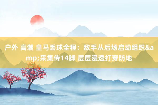 户外 高潮 皇马丢球全程：敌手从后场启动组织&采集传14脚 层层浸透打穿防地