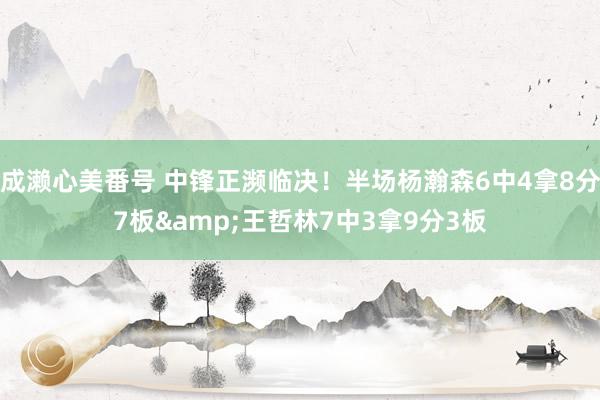 成濑心美番号 中锋正濒临决！半场杨瀚森6中4拿8分7板&王哲林7中3拿9分3板