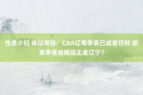 性感少妇 体坛周报：CBA辽粤争霸已成昔日时 新赛季谁能撼动王者辽宁？