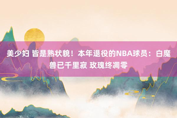 美少妇 皆是熟状貌！本年退役的NBA球员：白魔兽已千里寂 玫瑰终凋零