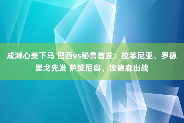 成濑心美下马 巴西vs秘鲁首发：拉菲尼亚、罗德里戈先发 萨维尼奥、埃德森出战