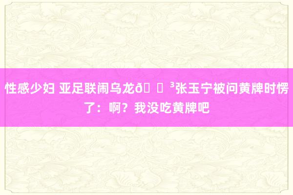 性感少妇 亚足联闹乌龙😳张玉宁被问黄牌时愣了：啊？我没吃黄牌吧