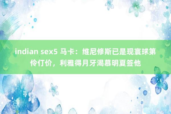indian sex5 马卡：维尼修斯已是现寰球第伶仃价，利雅得月牙渴慕明夏签他