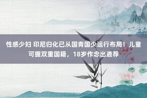 性感少妇 印尼归化已从国青国少运行布局！儿童可握双重国籍，18岁作念出遴荐