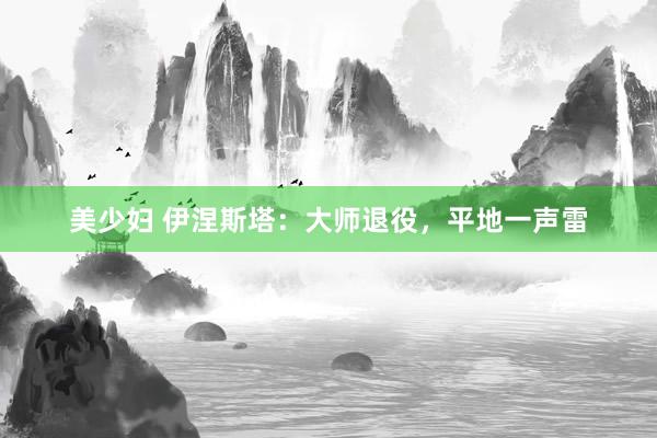 美少妇 伊涅斯塔：大师退役，平地一声雷