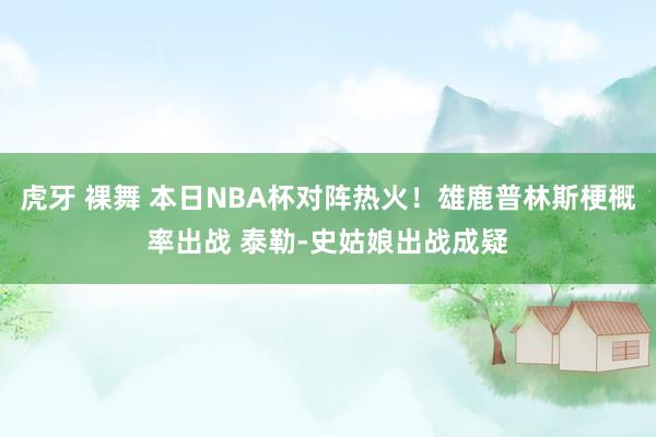 虎牙 裸舞 本日NBA杯对阵热火！雄鹿普林斯梗概率出战 泰勒-史姑娘出战成疑