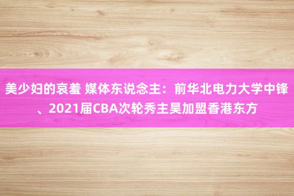 美少妇的哀羞 媒体东说念主：前华北电力大学中锋、2021届CBA次轮秀主昊加盟香港东方