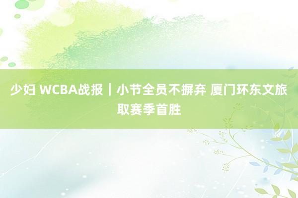 少妇 WCBA战报｜小节全员不摒弃 厦门环东文旅取赛季首胜