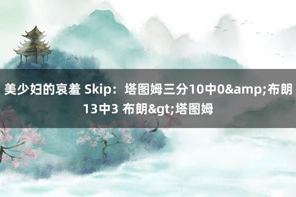 美少妇的哀羞 Skip：塔图姆三分10中0&布朗13中3 布朗>塔图姆