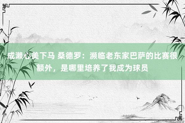 成濑心美下马 桑德罗：濒临老东家巴萨的比赛很额外，是哪里培养了我成为球员