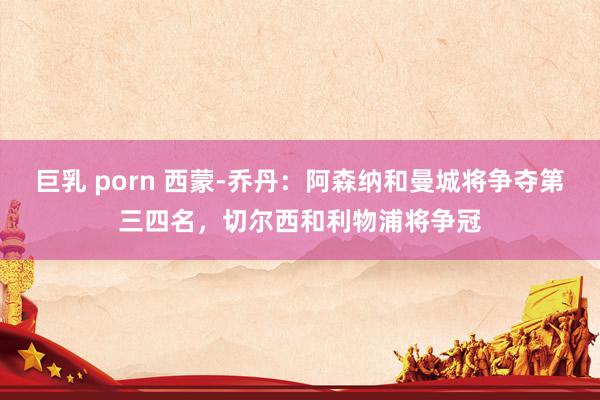 巨乳 porn 西蒙-乔丹：阿森纳和曼城将争夺第三四名，切尔西和利物浦将争冠