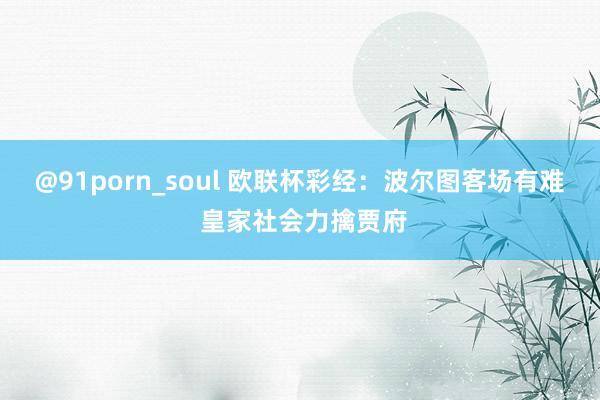 @91porn_soul 欧联杯彩经：波尔图客场有难 皇家社会力擒贾府