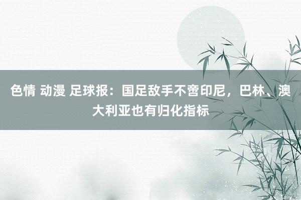 色情 动漫 足球报：国足敌手不啻印尼，巴林、澳大利亚也有归化指标
