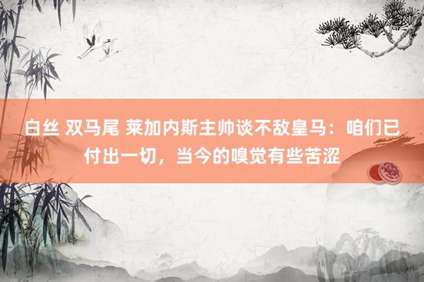 白丝 双马尾 莱加内斯主帅谈不敌皇马：咱们已付出一切，当今的嗅觉有些苦涩