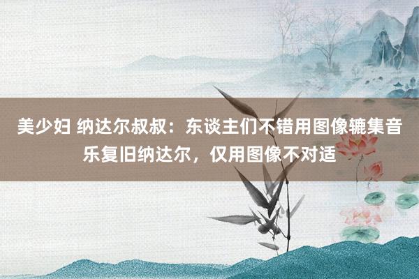美少妇 纳达尔叔叔：东谈主们不错用图像辘集音乐复旧纳达尔，仅用图像不对适