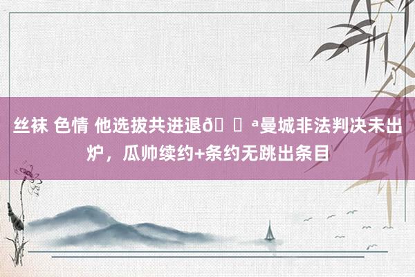 丝袜 色情 他选拔共进退💪曼城非法判决未出炉，瓜帅续约+条约无跳出条目