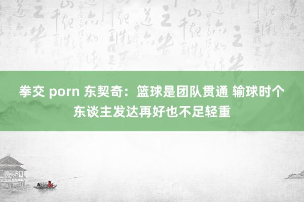 拳交 porn 东契奇：篮球是团队贯通 输球时个东谈主发达再好也不足轻重