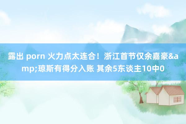 露出 porn 火力点太连合！浙江首节仅余嘉豪&琼斯有得分入账 其余5东谈主10中0