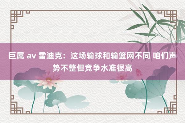 巨屌 av 雷迪克：这场输球和输篮网不同 咱们声势不整但竞争水准很高