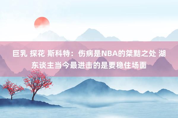 巨乳 探花 斯科特：伤病是NBA的桀黠之处 湖东谈主当今最进击的是要稳住场面