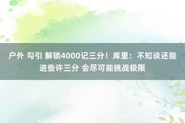 户外 勾引 解锁4000记三分！库里：不知谈还能进些许三分 会尽可能挑战极限