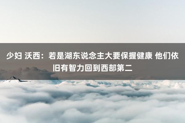 少妇 沃西：若是湖东说念主大要保握健康 他们依旧有智力回到西部第二