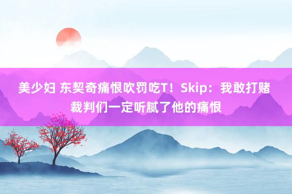 美少妇 东契奇痛恨吹罚吃T！Skip：我敢打赌 裁判们一定听腻了他的痛恨
