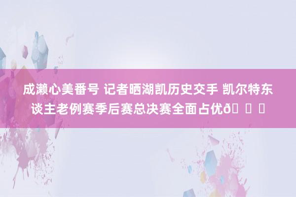成濑心美番号 记者晒湖凯历史交手 凯尔特东谈主老例赛季后赛总决赛全面占优🍀