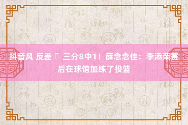 抖音风 反差 ⛏三分8中1！薛念念佳：李添荣赛后在球馆加练了投篮