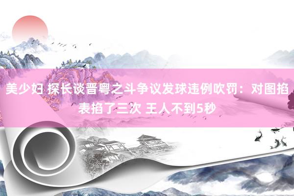 美少妇 探长谈晋粤之斗争议发球违例吹罚：对图掐表掐了三次 王人不到5秒