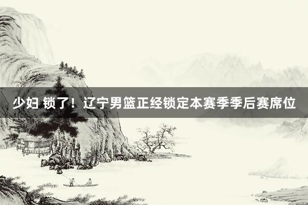 少妇 锁了！辽宁男篮正经锁定本赛季季后赛席位