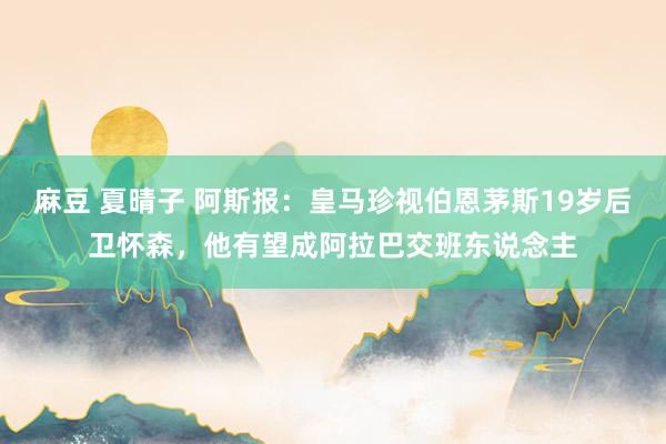 麻豆 夏晴子 阿斯报：皇马珍视伯恩茅斯19岁后卫怀森，他有望成阿拉巴交班东说念主