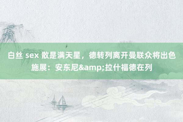 白丝 sex 散是满天星，德转列离开曼联众将出色施展：安东尼&拉什福德在列