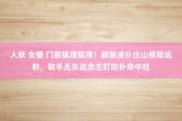 人妖 女優 门前狐埋狐搰！颜骏凌扑出山根陆远射，敌手无东说念主盯防补命中柱