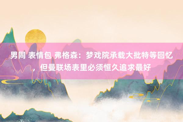 男同 表情包 弗格森：梦戏院承载大批特等回忆，但曼联场表里必须恒久追求最好