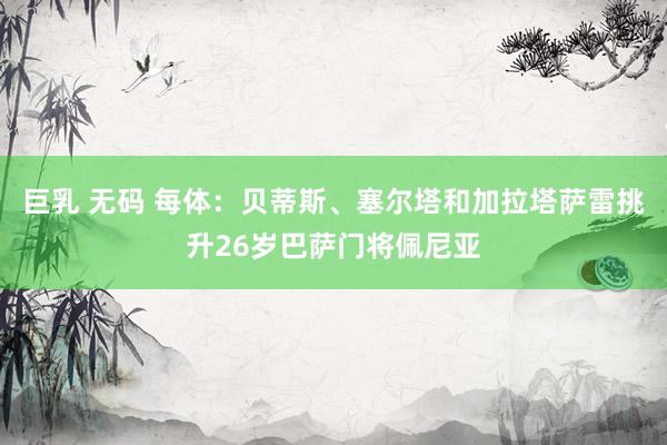 巨乳 无码 每体：贝蒂斯、塞尔塔和加拉塔萨雷挑升26岁巴萨门将佩尼亚