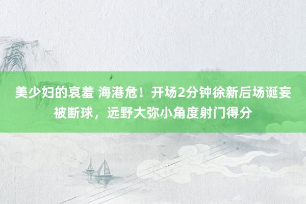 美少妇的哀羞 海港危！开场2分钟徐新后场诞妄被断球，远野大弥小角度射门得分
