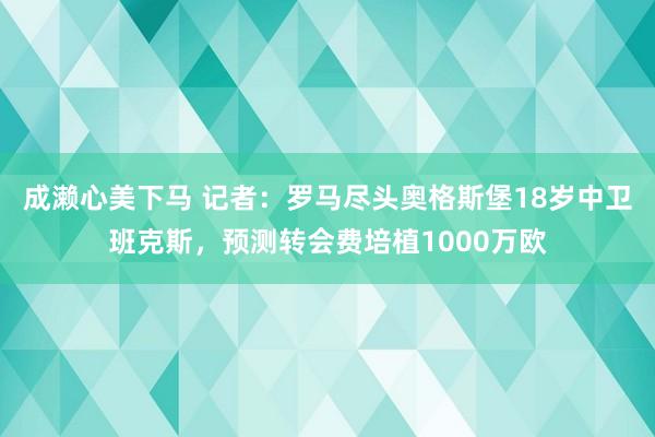 成濑心美下马 记者：罗马尽头奥格斯堡18岁中卫班克斯，预测转会费培植1000万欧