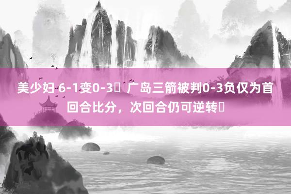 美少妇 6-1变0-3❗广岛三箭被判0-3负仅为首回合比分，次回合仍可逆转❓
