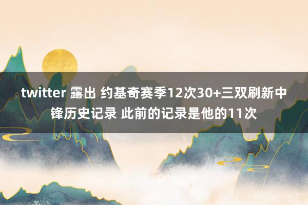 twitter 露出 约基奇赛季12次30+三双刷新中锋历史记录 此前的记录是他的11次