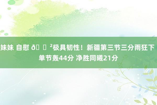 妹妹 自慰 😲极具韧性！新疆第三节三分雨狂下 单节轰44分 净胜同曦21分