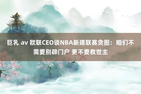 巨乳 av 欧联CEO谈NBA新建联赛贪图：咱们不需要别辟门户 更不要救世主