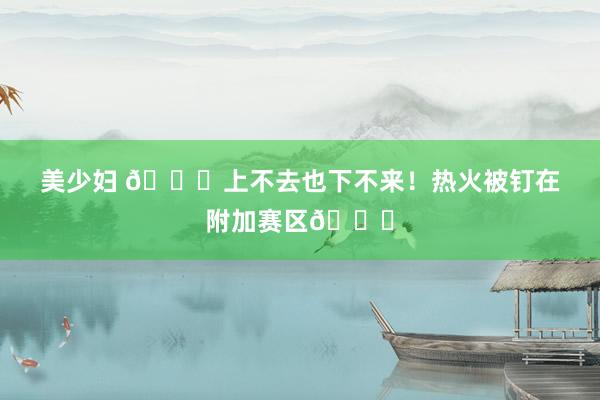 美少妇 😜上不去也下不来！热火被钉在附加赛区📌