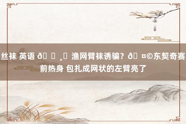 丝袜 英语 🕸︎渔网臂袜诱骗？🤩东契奇赛前热身 包扎成网状的左臂亮了