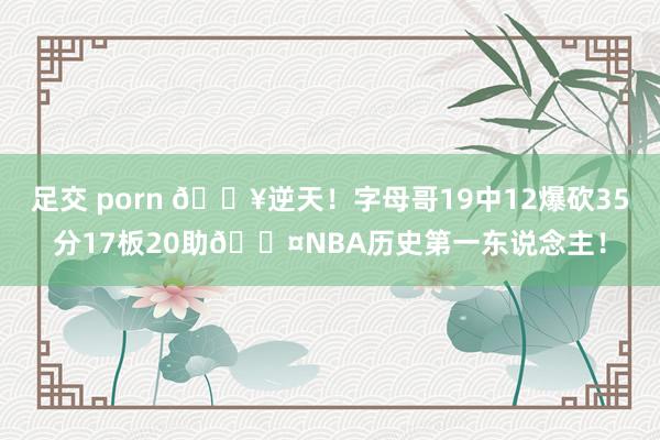 足交 porn 💥逆天！字母哥19中12爆砍35分17板20助😤NBA历史第一东说念主！